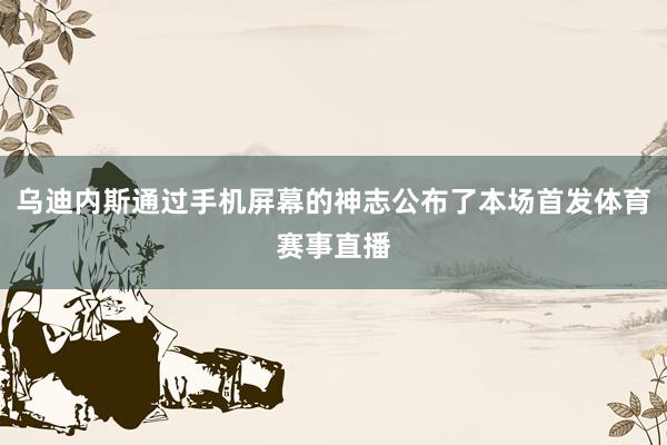 乌迪内斯通过手机屏幕的神志公布了本场首发体育赛事直播