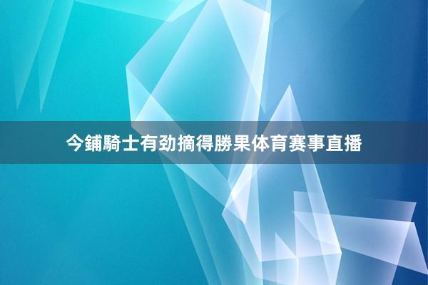 今鋪騎士有劲摘得勝果体育赛事直播