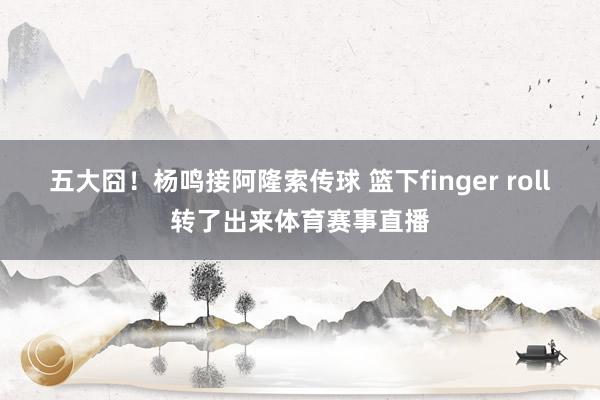 五大囧！杨鸣接阿隆索传球 篮下finger roll转了出来体育赛事直播