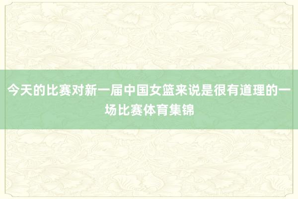 今天的比赛对新一届中国女篮来说是很有道理的一场比赛体育集锦