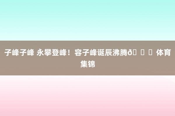子峰子峰 永攀登峰！容子峰诞辰沸腾🎂体育集锦