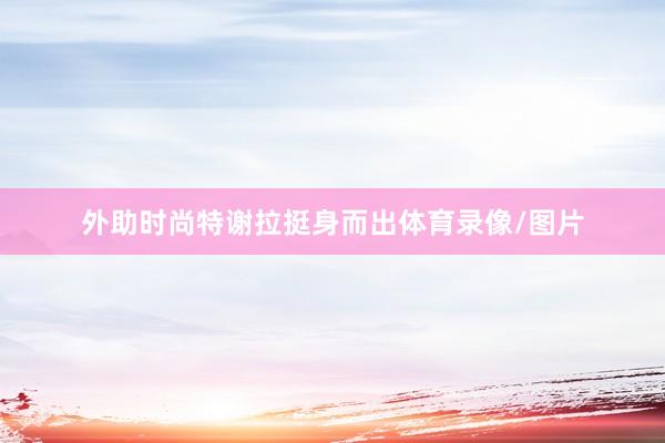 外助时尚特谢拉挺身而出体育录像/图片