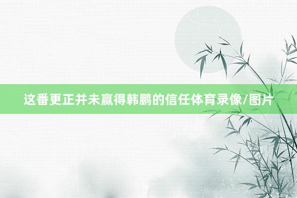 这番更正并未赢得韩鹏的信任体育录像/图片