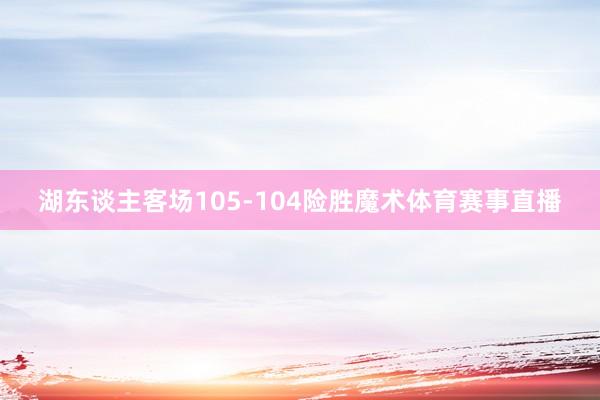 湖东谈主客场105-104险胜魔术体育赛事直播