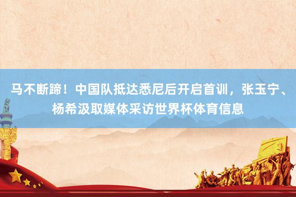 马不断蹄！中国队抵达悉尼后开启首训，张玉宁、杨希汲取媒体采访世界杯体育信息