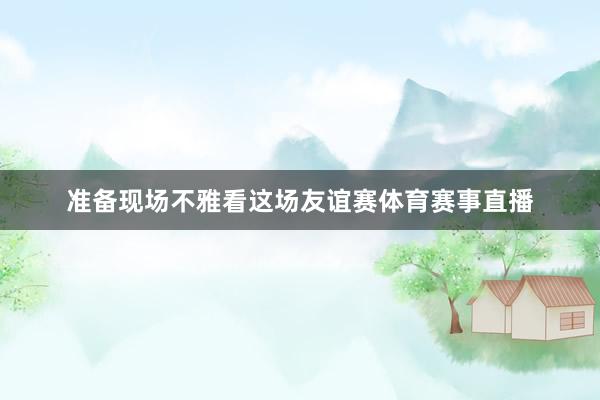 准备现场不雅看这场友谊赛体育赛事直播