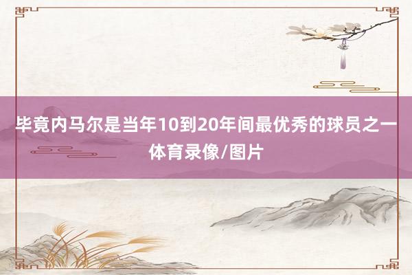 毕竟内马尔是当年10到20年间最优秀的球员之一体育录像/图片