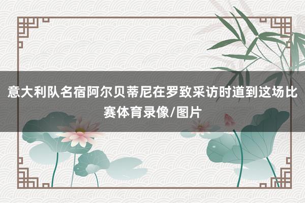 意大利队名宿阿尔贝蒂尼在罗致采访时道到这场比赛体育录像/图片