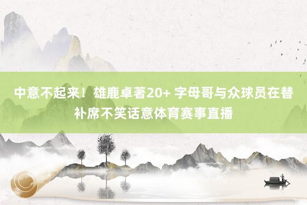 中意不起来！雄鹿卓著20+ 字母哥与众球员在替补席不笑话意体育赛事直播