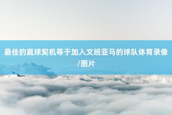 最佳的赢球契机等于加入文班亚马的球队体育录像/图片