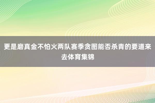 更是磨真金不怕火两队赛季贪图能否杀青的要道来去体育集锦