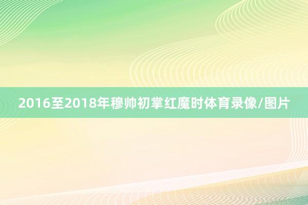 2016至2018年穆帅初掌红魔时体育录像/图片