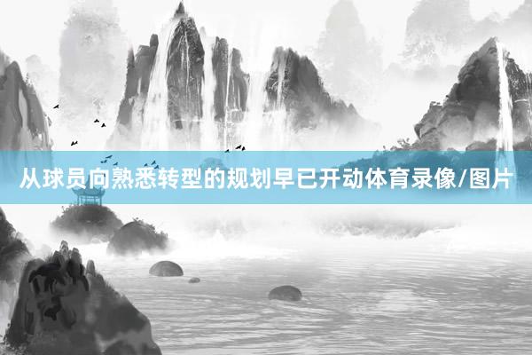 从球员向熟悉转型的规划早已开动体育录像/图片