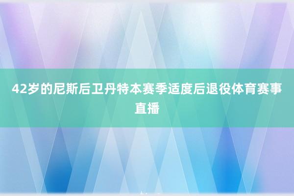 42岁的尼斯后卫丹特本赛季适度后退役体育赛事直播