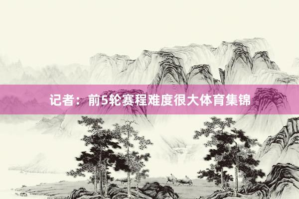 记者：前5轮赛程难度很大体育集锦