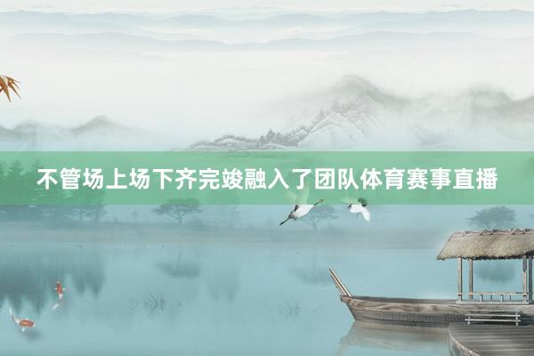 不管场上场下齐完竣融入了团队体育赛事直播
