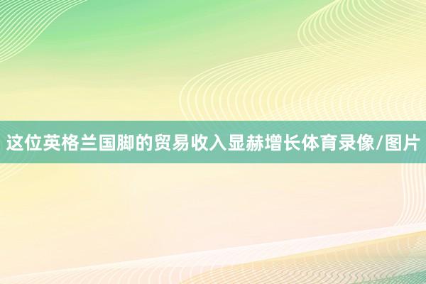 这位英格兰国脚的贸易收入显赫增长体育录像/图片