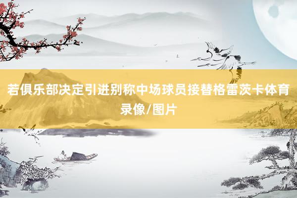 若俱乐部决定引进别称中场球员接替格雷茨卡体育录像/图片