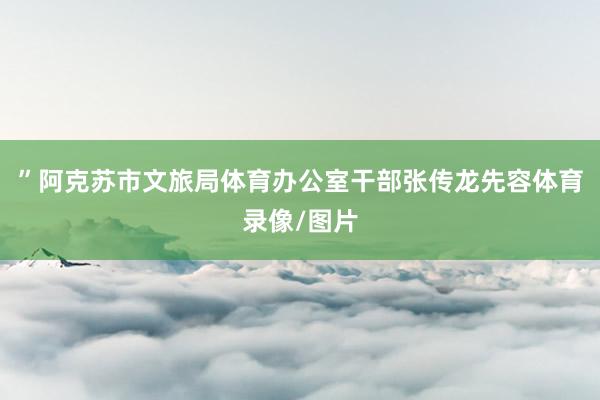 ”阿克苏市文旅局体育办公室干部张传龙先容体育录像/图片