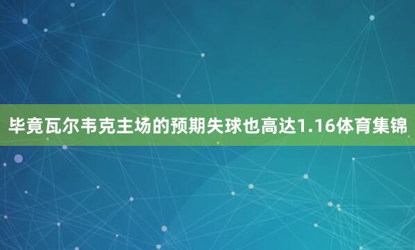 毕竟瓦尔韦克主场的预期失球也高达1.16体育集锦