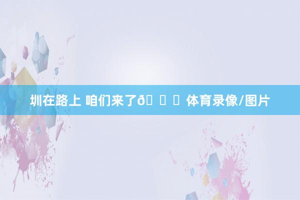 圳在路上 咱们来了👊体育录像/图片