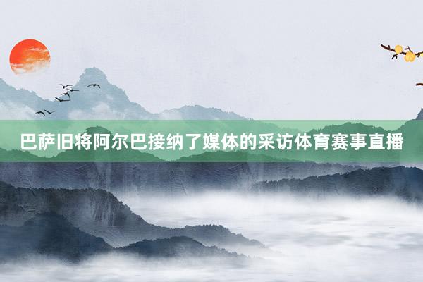 巴萨旧将阿尔巴接纳了媒体的采访体育赛事直播