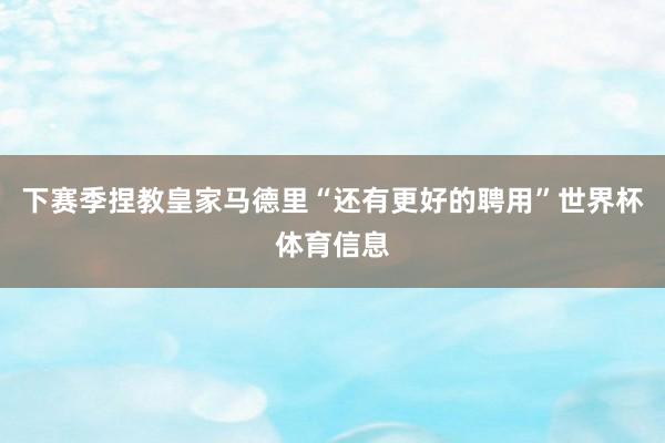 下赛季捏教皇家马德里“还有更好的聘用”世界杯体育信息